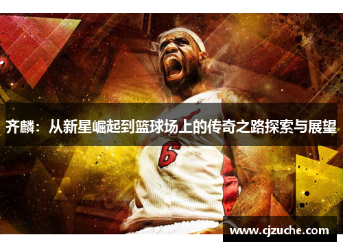 齐麟：从新星崛起到篮球场上的传奇之路探索与展望