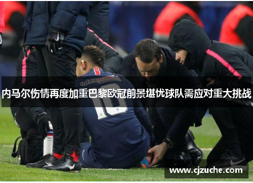 内马尔伤情再度加重巴黎欧冠前景堪忧球队需应对重大挑战