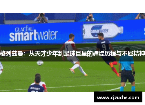 格列兹曼：从天才少年到足球巨星的辉煌历程与不屈精神