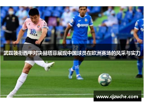 武磊领衔西甲对决赫塔菲展现中国球员在欧洲赛场的风采与实力